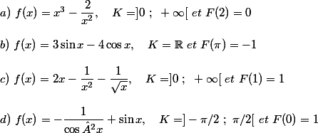a)~f(x)=x^3-\dfrac{2}{x^2} , ~~~K=]0~;~+\infty[~et~F(2)=0 \\  \\ b)~f(x)=3\sin x-4\cos x ,~~~K=\mathbb{R}~et~F(\pi)=-1 \\  \\ c)~f(x)=2x-\dfrac{1}{x^2}-\dfrac{1}{\sqrt{x}} ,~~~K=]0~;~+\infty[~et~F(1)=1 \\  \\ d)~f(x)=-\dfrac{1}{\cos²x}+\sin x ,~~~K=]-\pi/2~;~\pi/2[~et~F(0)=1